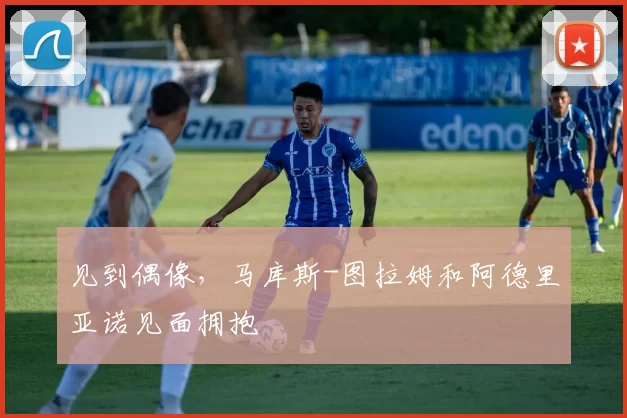 见到偶像，马库斯-图拉姆和阿德里亚诺见面拥抱