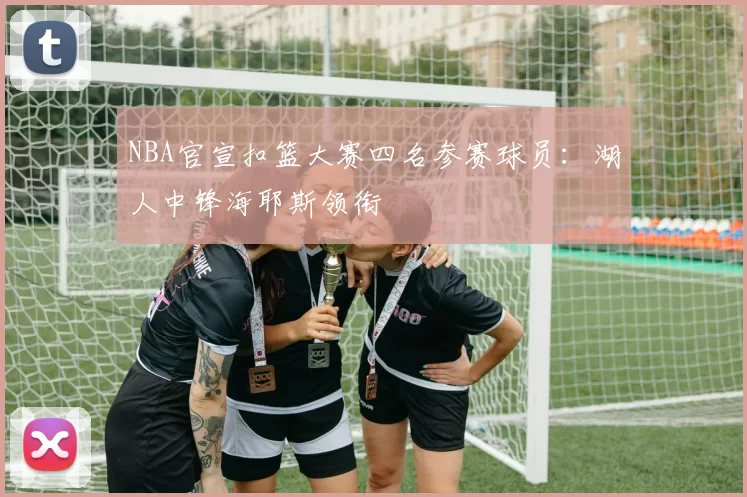 NBA官宣扣篮大赛四名参赛球员：湖人中锋海耶斯领衔