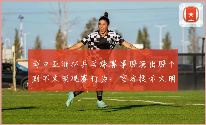 海口亚洲杯乒乓球赛事现场出现个别不文明观赛行为，官方提示文明观赛